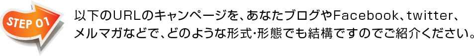 STEP01　以下のURLのキャンページを、あなたブログやFacebook、twitter、メルマガなどで、どのような形式・形態でも結構ですのでご紹介ください。