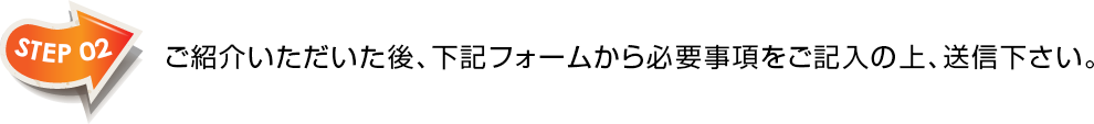 STEP02　ご紹介いただいた後、下記フォームから必要事項をご記入の上、送信下さい。