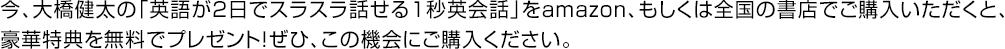 今、大橋健太の「英語が2日でスラスラ話せる1秒英会話」をamazon、もしくは全国の書店でご購入いただくと、豪華特典を無料でプレゼント！ぜひ、この機会にご購入ください。