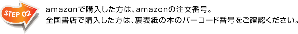 STEP02　amazonで購入した方は、amazonの注文番号。全国書店で購入した方は、裏表紙の本のバーコード番号をご確認ください。
